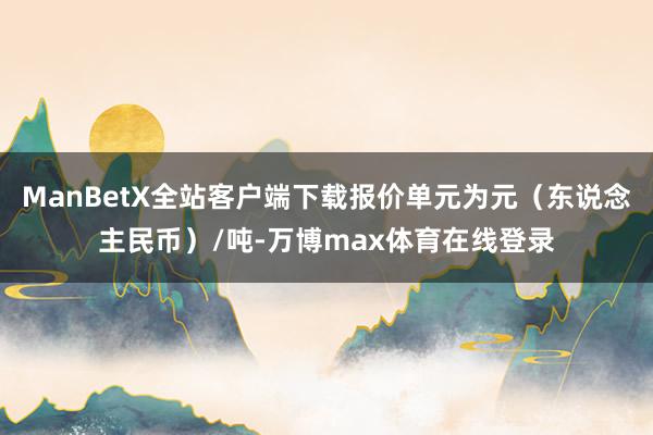 ManBetX全站客户端下载报价单元为元（东说念主民币）/吨-万博max体育在线登录