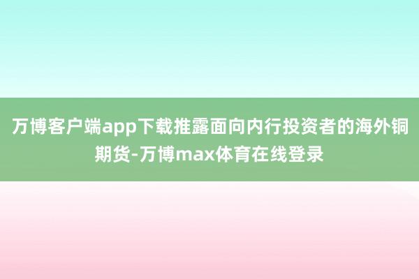 万博客户端app下载推露面向内行投资者的海外铜期货-万博max体育在线登录