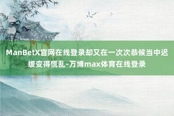 ManBetX官网在线登录却又在一次次恭候当中迟缓变得慌乱-万博max体育在线登录