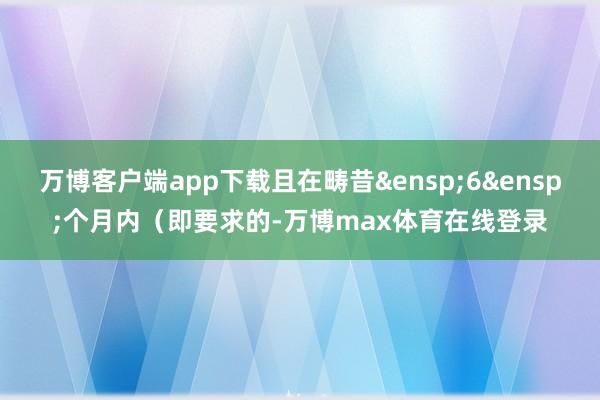 万博客户端app下载且在畴昔&ensp;6&ensp;个月内（即要求的-万博max体育在线登录