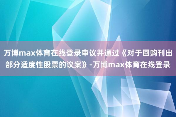 万博max体育在线登录审议并通过《对于回购刊出部分适度性股票的议案》-万博max体育在线登录