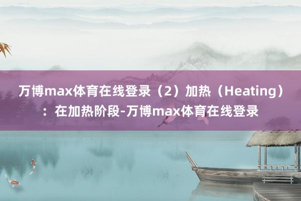 万博max体育在线登录（2）加热（Heating）：在加热阶段-万博max体育在线登录