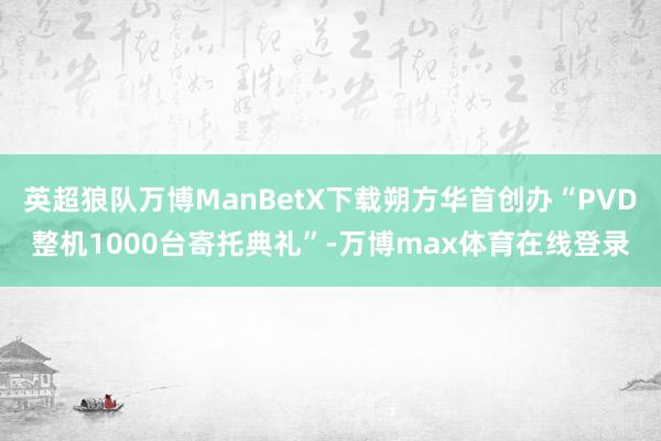 英超狼队万博ManBetX下载朔方华首创办“PVD整机1000台寄托典礼”-万博max体育在线登录