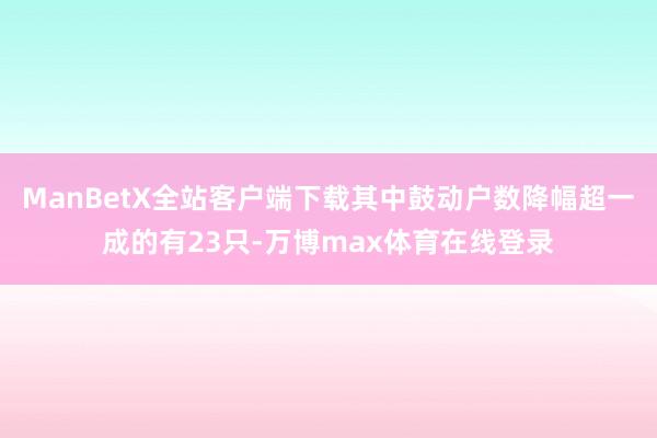 ManBetX全站客户端下载其中鼓动户数降幅超一成的有23只-万博max体育在线登录