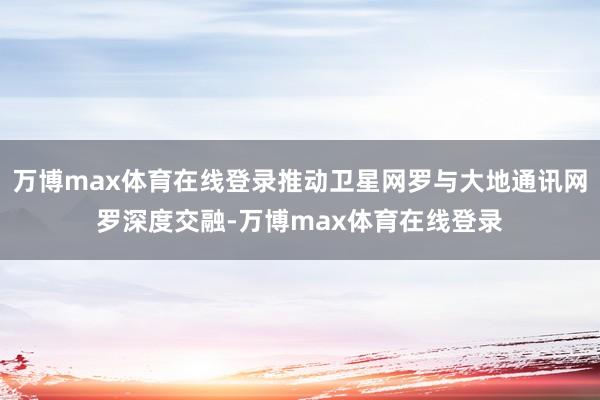 万博max体育在线登录推动卫星网罗与大地通讯网罗深度交融-万博max体育在线登录
