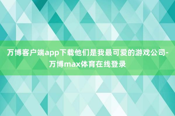 万博客户端app下载他们是我最可爱的游戏公司-万博max体育在线登录