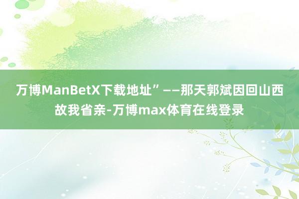 万博ManBetX下载地址”——那天郭斌因回山西故我省亲-万博max体育在线登录