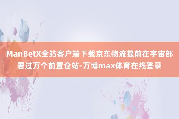 ManBetX全站客户端下载京东物流提前在宇宙部署过万个前置仓站-万博max体育在线登录