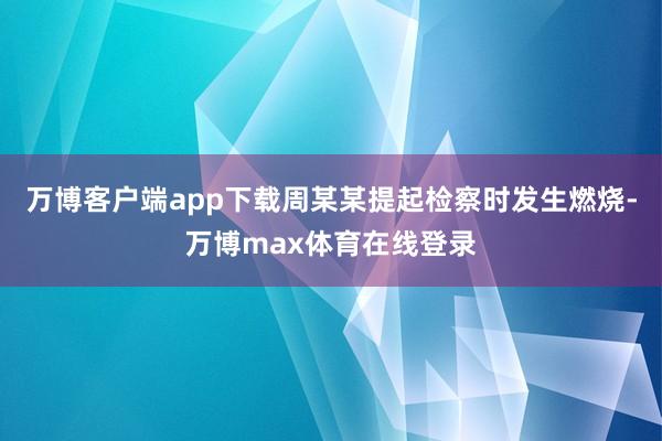 万博客户端app下载周某某提起检察时发生燃烧-万博max体育在线登录