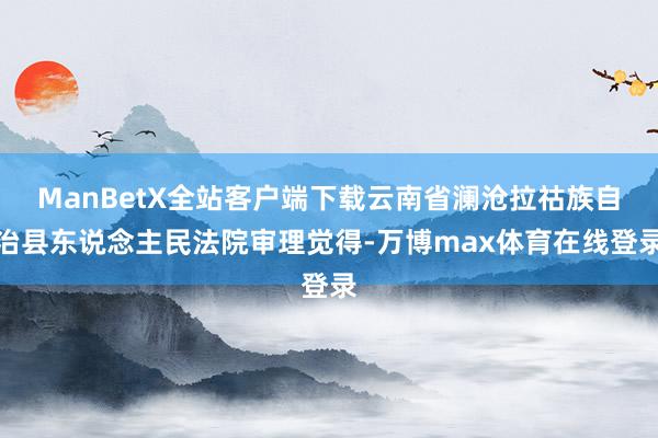 ManBetX全站客户端下载云南省澜沧拉祜族自治县东说念主民法院审理觉得-万博max体育在线登录