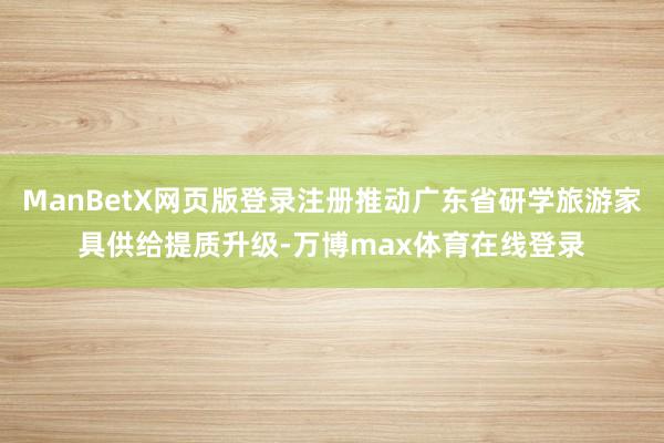 ManBetX网页版登录注册推动广东省研学旅游家具供给提质升级-万博max体育在线登录