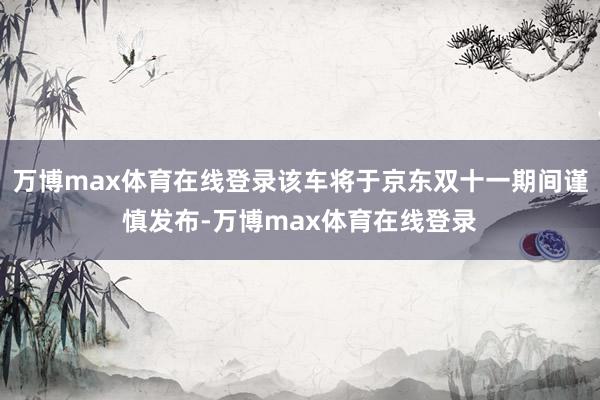 万博max体育在线登录该车将于京东双十一期间谨慎发布-万博max体育在线登录
