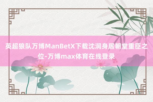英超狼队万博ManBetX下载沈润身居朝堂重臣之位-万博max体育在线登录
