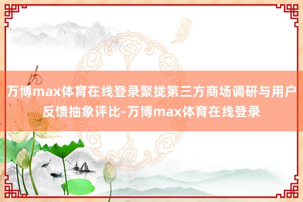 万博max体育在线登录聚拢第三方商场调研与用户反馈抽象评比-万博max体育在线登录