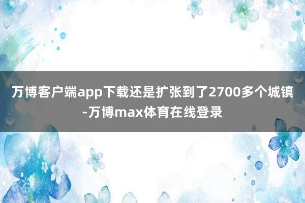 万博客户端app下载还是扩张到了2700多个城镇-万博max体育在线登录