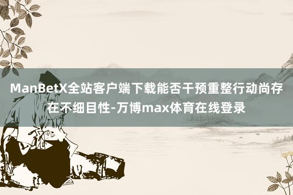 ManBetX全站客户端下载能否干预重整行动尚存在不细目性-万博max体育在线登录