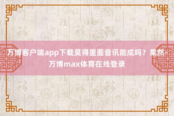 万博客户端app下载莫得里面音讯能成吗？果然-万博max体育在线登录