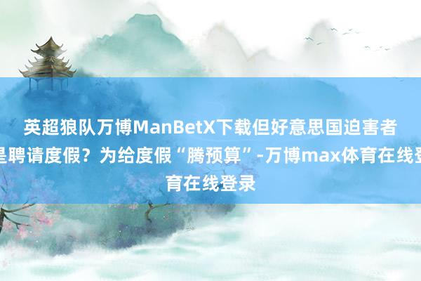 英超狼队万博ManBetX下载但好意思国迫害者还是聘请度假？为给度假“腾预算”-万博max体育在线登录