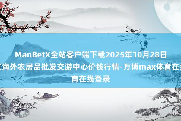 ManBetX全站客户端下载2025年10月28日石家庄海外农居品批发交游中心价钱行情-万博max体育在线登录