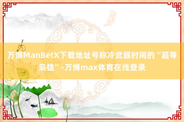 万博ManBetX下载地址号称冷武器时间的“超等枭雄”-万博max体育在线登录
