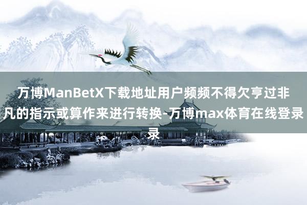 万博ManBetX下载地址用户频频不得欠亨过非凡的指示或算作来进行转换-万博max体育在线登录