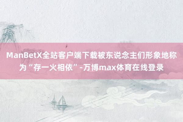 ManBetX全站客户端下载被东说念主们形象地称为“存一火相依”-万博max体育在线登录
