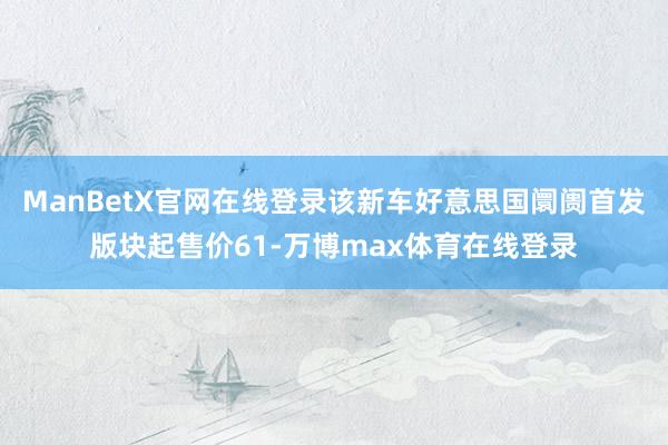 ManBetX官网在线登录该新车好意思国阛阓首发版块起售价61-万博max体育在线登录