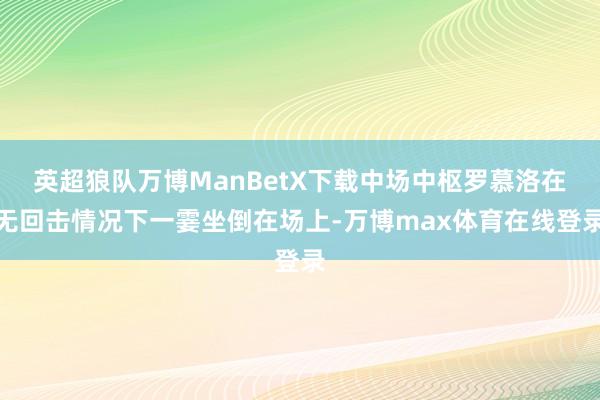 英超狼队万博ManBetX下载中场中枢罗慕洛在无回击情况下一霎坐倒在场上-万博max体育在线登录