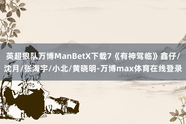 英超狼队万博ManBetX下载7《有神驾临》鑫仔/沈月/张海宇/小北/黄晓明-万博max体育在线登录