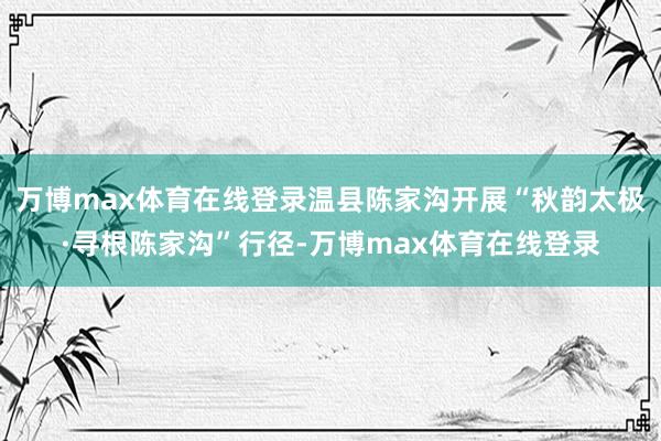 万博max体育在线登录温县陈家沟开展“秋韵太极·寻根陈家沟”行径-万博max体育在线登录
