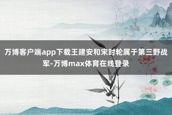 万博客户端app下载王建安和宋时轮属于第三野战军-万博max体育在线登录